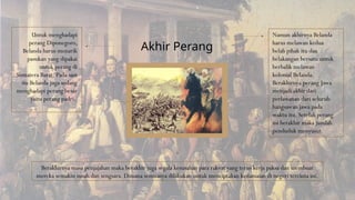 Untuk menghadapi
perang Diponegoro,
Belanda harus menarik
pasukan yang dipakai
untuk perang di
Sumatera Barat. Pada saat
itu Belanda juga sedang
menghadapi perang besar
yaitu perang padri.
Namun akhirnya Belanda
harus melawan kedua
belah pihak itu dan
belakangan bersatu untuk
berbalik melawan
kolonial Belanda.
Berakhirnya perang Jawa
menjadi akhir dari
perlawanan dari seluruh
bangsawan jawa pada
waktu itu. Setelah perang
ini berakhir maka jumlah
penduduk menyusut.
Berakhirnya masa penjajahan maka berakhir juga segala kesusahan para rakyat yang terus kerja paksa dan membuat
mereka semakin susah dan sengsara. Dimana semuanya dilakukan untuk menciptakan kedamaian di negeri tercinta ini.
Akhir Perang
 