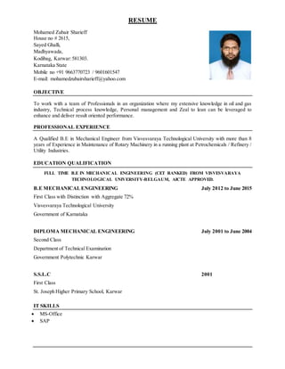 RESUME
Mohamed Zubair Sharieff
House no # 2615,
Sayed Ghalli,
Madhyawada,
Kodibag, Karwar:581303.
Karnataka State
Mobile no +91 9663770723 / 9601601547
E-mail: mohamedzubairsharieff@yahoo.com
OBJECTIVE
To work with a team of Professionals in an organization where my extensive knowledge in oil and gas
industry, Technical process knowledge, Personal management and Zeal to lean can be leveraged to
enhance and deliver result oriented performance.
PROFESSIONAL EXPERIENCE
A Qualified B.E in Mechanical Engineer from Visvesvaraya Technological University with more than 8
years of Experience in Maintenance of Rotary Machinery in a running plant at Petrochemicals / Refinery /
Utility Industries.
EDUCATION QUALIFICATION
FULL TIME B.E IN MECHANICAL ENGINEERING (CET RANKED) FROM VISVESVARAYA
TECHNOLOGICAL UNIVERSITY-BELGAUM, AICTE APPROVED.
B.E MECHANICALENGINEERING July 2012 to June 2015
First Class with Distinction with Aggregate 72%
Visvesvaraya Technological University
Government of Karnataka
DIPLOMA MECHANICAL ENGINEERING July 2001 to June 2004
Second Class
Department of Technical Examination
Government Polytechnic Karwar
S.S.L.C 2001
First Class
St. Joseph Higher Primary School, Karwar
IT SKILLS
 MS-Office
 SAP
 
