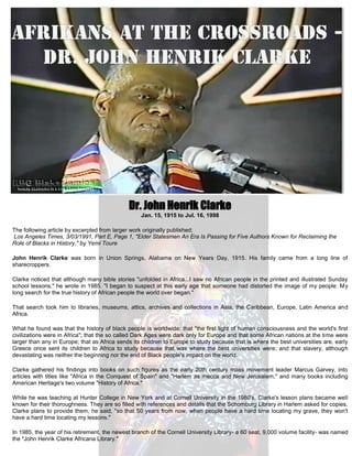 Dr. John Henrik Clarke
                                                   Jan. 15, 1915 to Jul. 16, 1998

The following article by excerpted from larger work originally published;
Los Angeles Times, 3/03/1991, Part E, Page 1, "Elder Statesmen An Era Is Passing for Five Authors Known for Reclaiming the
Role of Blacks in History," by Yemi Toure

John Henrik Clarke was born in Union Springs, Alabama on New Years Day, 1915. His family came from a long line of
sharecroppers.

Clarke noticed that although many bible stories "unfolded in Africa...I saw no African people in the printed and illustrated Sunday
school lessons," he wrote in 1985. "I began to suspect at this early age that someone had distorted the image of my people. My
long search for the true history of African people the world over began."

That search took him to libraries, museums, attics, archives and collections in Asia, the Caribbean, Europe, Latin America and
Africa.

What he found was that the history of black people is worldwide; that "the first light of human consciousness and the world's first
civilizations were in Africa"; that the so called Dark Ages were dark only for Europe and that some African nations at the time were
larger than any in Europe; that as Africa sends its children to Europe to study because that is where the best universities are, early
Greece once sent its children to Africa to study because that was where the best universities were; and that slavery, although
devastating was neither the beginning nor the end of Black people's impact on the world.

Clarke gathered his findings into books on such figures as the early 20th century mass movement leader Marcus Garvey, into
articles with titles like "Africa in the Conquest of Spain" and "Harlem as mecca and New Jerusalem," and many books including
American Heritage's two volume "History of Africa."

While he was teaching at Hunter College in New York and at Cornell University in the 1980's, Clarke's lesson plans became well
known for their thoroughness. They are so filled with references and details that the Schomburg Library in Harlem asked for copies.
Clarke plans to provide them, he said, "so that 50 years from now, when people have a hard time locating my grave, they won't
have a hard time locating my lessons."

In 1985, the year of his retirement, the newest branch of the Cornell University Library- a 60 seat, 9,000 volume facility- was named
the "John Henrik Clarke Africana Library."
 
