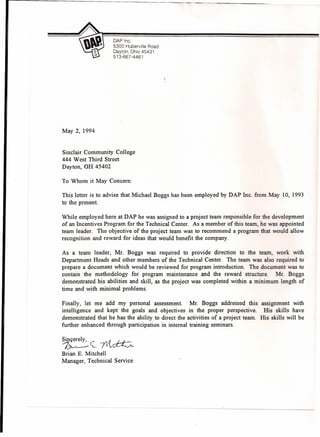 DAP Inc.
5300 Huberville Road
Dayton, Ohio 45431
513-667-4461
May 2, 1994
Sinclair Community College
444 West Third Street
Dayton, OH 45402
To Whom it May Concern:
This letter is to advise that Michael Boggs has been employed by DAP Inc. from May 10, 1993
to the present.
While employed here at DAP he was assigned to a project team responsible for the development
of an Incentives Program for the Technical Center. As a member of this team, he was appointed
team leader. The objective of the project team was to recommend a program that would allow
recognition and reward for ideas that would benefit the company.
As a team leader, Mr. Boggs was required to provide direction to the team, work with
Department Heads and other members of the Technical Center. The team was also required to
prepare a document which would be reviewed for program introduction. The document was to
contain the methodology for program maintenance and the reward structure. Mr. Boggs
demonstrated his abilities and skill, as the project was completed within a minimum length of
time and with minimal problems.
Finally, let me add my personal assessment. Mr. Boggs addressed this
intelligence and kept the goals and objectives in the proper perspective.
demonstrated that he has the ability to direct the activities of a project team.
further enhanced through participation in internal training seminars.
assignment with
His skills have
His skills will be
~e~711~
Brian E. Mitchell
Manager, Technical Service
 