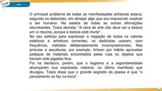 O principal problema de todas as manifestações artísticas estava,
segundo os dadaístas, em almejar algo que era impossível: explicar
o ser humano. Na esteira de todas as outras afirmações
retumbantes, Tzara decreta: "A obra de arte não deve ser a beleza
em si mesma, porque a beleza está morta".
No seu esforço para expressar a negação de todos os valores
estéticos e artísticos correntes, os dadaístas usaram, com
frequência, métodos deliberadamente incompreensíveis. Nas
pinturas e esculturas, por exemplo, tinham por hábito aproveitar
pedaços de materiais encontrados pelas ruas ou objetos que
haviam sido jogados fora.
Foi na literatura, porém, que o ilogismo e a espontaneidade
alcançaram sua expressão máxima: no último manifesto que
divulgou, Tzara disse que o grande segredo da poesia é que "o
pensamento se faz na boca".
10
 