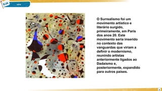 2
O Surrealismo foi um
movimento artístico e
literário surgido,
primeiramente, em Paris
dos anos 20. Este
movimento seria inserido
no contexto das
vanguardas que viriam a
definir o modernismo,
reunindo artistas
anteriormente ligados ao
Dadaísmo e,
posteriormente, expandido
para outros países.
 