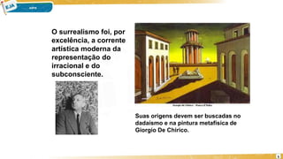 O surrealismo foi, por
excelência, a corrente
artística moderna da
representação do
irracional e do
subconsciente.
Suas origens devem ser buscadas no
dadaísmo e na pintura metafísica de
Giorgio De Chirico.
5
 