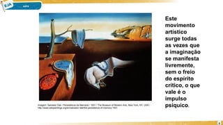 6
Imagem: Salvador Dali / Persistência da Memória / 1931 / The Museum of Modern Arts, New York, NY, USA /
http://www.wikipaintings.org/en/salvador-dali/the-persistence-of-memory-1931
Este
movimento
artístico
surge todas
as vezes que
a imaginação
se manifesta
livremente,
sem o freio
do espírito
crítico, o que
vale é o
impulso
psíquico.
 