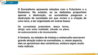 7
O Surrealismo apresenta relações com o Futurismo e o
Dadaísmo. No entanto, se os dadaístas propunham
apenas a destruição, os surrealistas pregavam a
destruição da sociedade em que viviam e a criação de
uma nova, a ser organizada em outras bases.
Os surrealistas pretendiam, dessa forma,
atingir uma outra realidade, situada no plano
do subconsciente e do inconsciente.
A fantasia, os estados de tristeza e melancolia exerceram
grande atração sobre os surrealistas, e, nesse aspecto,
eles se aproximam dos românticos, embora sejam muito
mais radicais.
 