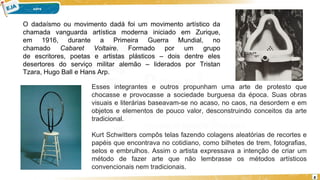 8
O dadaísmo ou movimento dadá foi um movimento artístico da
chamada vanguarda artística moderna iniciado em Zurique,
em 1916, durante a Primeira Guerra Mundial, no
chamado Cabaret Voltaire. Formado por um grupo
de escritores, poetas e artistas plásticos – dois dentre eles
desertores do serviço militar alemão – liderados por Tristan
Tzara, Hugo Ball e Hans Arp.
Esses integrantes e outros propunham uma arte de protesto que
chocasse e provocasse a sociedade burguesa da época. Suas obras
visuais e literárias baseavam-se no acaso, no caos, na desordem e em
objetos e elementos de pouco valor, desconstruindo conceitos da arte
tradicional.
Kurt Schwitters compôs telas fazendo colagens aleatórias de recortes e
papéis que encontrava no cotidiano, como bilhetes de trem, fotografias,
selos e embrulhos. Assim o artista expressava a intenção de criar um
método de fazer arte que não lembrasse os métodos artísticos
convencionais nem tradicionais.
 