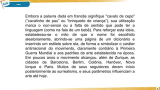 9
Embora a palavra dada em francês signifique "cavalo de cepo"
(“cavalinho de pau” ou “brinquedo de criança”), sua utilização
marca o non-sense ou a falta de sentido que pode ter a
linguagem (como na fala de um bebê). Para reforçar esta ideia,
estabeleceu-se o mito de que o nome foi escolhido
aleatoriamente, abrindo-se uma página de um dicionário e
inserindo um estilete sobre ela, de forma a simbolizar o caráter
antirracional do movimento, claramente contrário à Primeira
Guerra Mundial e aos padrões da arte estabelecida na época.
Em poucos anos o movimento alcançou, além de Zurique, as
cidades de Barcelona, Berlim, Colônia, Hanôver, Nova
Iorque e Paris. Muitos de seus seguidores deram início
posteriormente ao surrealismo, e seus parâmetros influenciam a
arte até hoje.
 
