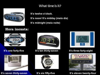 What time is it? It’s twelve o’clock. It’s noon/ It’s midday (meio dia)  It’s midnight (meia noite) Hora inexata: It’s one forty-five It’s ten thirty-seven It’s eleven twenty-four It’s seven thirty-seven It’s six fifty-five It’s three forty-eight 