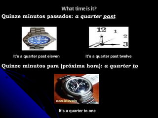 What time is it? It’s a quarter past twelve  Quinze minutos passados:  a quarter  past It’s a quarter past eleven Quinze minutos para (próxima hora):  a quarter  to It’s a quarter to one 