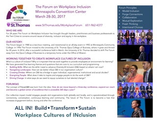 WHO WE ARE:
For 28 years The Forum on Workplace Inclusion has brought thought leaders, practitioners and business professionals to
the Twin Cities to convene around issues of diversity, inclusion and equity in the workplace.
OUR HISTORY:
The Forum began in 1988 as a two-hour meeting, and transitioned to an all-day event in 1992 at Minneapolis Community
College. In 1996 The Forum moved to the University of St. Thomas Opus College of Business, where it grew and thrived
for 20 years. In 2016, after a successful conference held in March, the University of St. Thomas decided to shift The Forum
away from the Opus College of Business to a temporary home under the Office of Mission.
WORKING TOGETHER TO CREATE WORKPLACE CULTURES OF INCLUSION
What is a culture of inclusion? Why is it important that we work together to provide employees an environment for learning?
We have generated five learning themes and questions that are core to our curriculum and programming:
• Building Skills: What are the skills I need to advance Diversity & Inclusion (D&I) based on where I am now?
• Navigating Landscapes: How can we better infuse D&I in our organization culture?
• Crossing Divides: Where can D&I be a bridge to span individual, organizational, institutional and social divides?
• Energizing People: What does it take to inspire and engage people to do the work of D&I?
• Driving Change: In what ways do we need to equip ourselves to fuel desired change?
FORUM365
The concept of Forum365 was born from the idea: How do we move beyond a three-day conference, expand our reach
and become a global center of excellence that is accessible 365 days a year?
Our collective impact model engages people and organizations both globally and locally, and is operationalized through
connectivity, conversation, continuous learning and community. The future of The Forum is to become a hub that
increases engagement before, during and after the conference.
ALL IN! Build•Transform•Sustain
Workplace Cultures of INclusion
Forum Principles
• Model Inclusion
• Forge Connections
• Collaboration
• Mutual Exploration
• Fresh Thinking
• Intentional Choices
The Forum on Workplace Inclusion
Minneapolis Convention Center
March 28-30, 2017
www.StThomas.edu/WorkplaceForum 651-962-4377
 