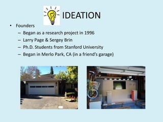 IDEATION
• Founders
– Began as a research project in 1996
– Larry Page & Sergey Brin
– Ph.D. Students from Stanford University
– Began in Merlo Park, CA (in a friend’s garage)