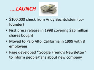 ….LAUNCH
• $100,000 check from Andy Bechtolstein (cofounder)
• First press release in 1998 covering $25 million
shares bought
• Moved to Palo Alto, California in 1999 with 8
employees
• Page developed “Google Friend’s Newsletter”
to inform people/fans about new company