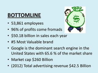 BOTTOMLINE
•
•
•
•
•
53,861 employees
96% of profits come fromads
$50.18 billion in sales each year
#5 Most Valuable brand
Google is the dominant search engine in the
United States with 65.6 % of the market share
• Market cap $260 Billion
• (2012) Total advertising revenue $42.5 Billion