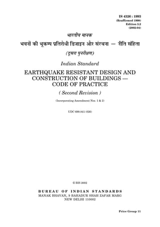 IS 4326 : 1993
(Reaffirmed 1998)
Edition 3.2
(2002-04)
Indian Standard
EARTHQUAKE RESISTANT DESIGN AND
CONSTRUCTION OF BUILDINGS —
CODE OF PRACTICE
( Second Revision )
(Incorporating Amendment Nos. 1 & 2)
UDC 699.841 (026)
© BIS 2002
B U R E A U O F I N D I A N S T A N D A R D S
MANAK BHAVAN, 9 BAHADUR SHAH ZAFAR MARG
NEW DELHI 110002
Price Group 11
 