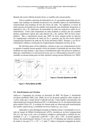 Quando n˜ao ocorre reﬂex˜ao de parte da luz, os espelhos n˜ao causam perdas.
Tem-se tamb´em a presenc¸a de defasadores θ0 e θ1 que podem representar, por ex-
emplo, uma mudanc¸a no tamanho do percurso nos caminhos ´opticos do interferˆometro,
caracterizando uma mudanc¸a de fase dos feixes de onda. Na seq¨uˆencia, os feixes de
ondas passam novamente por um espelho semi-prateado, para ﬁnalmente alcanc¸arem os
dispositivos D0 e D1 (detectores da intensidade da onda nas respectivas sa´ıdas do in-
terferˆometro). Como cada componente da onda incidente se desloca por um caminho
distinto, poder´ıamos esperar que cada detector D0 e D1 medisse 50% do feixe mono-
fotˆonico. Mas o experimento mostra que 100% do feixe original incide no detector
D1 (superposic¸˜ao construtiva de onda em D1) e, portanto, em D0 n˜ao ocorre registro
(superposic¸˜ao destrutiva de onda em D0 [Lima and J´unior 2007]. Portanto, o uso do in-
terferˆometro viabiliza a veriﬁcac¸˜ao do comportamento ondulat´orio do feixe de luz.
De relevˆancia para a F´ısica Quˆantica, salienta-se que esse comportamento da luz
no aparato ´e mantido mesmo quando o feixe de entrada ´e constitu´ıdo por um ´unico f´oton
incidente em cada instante, o que marca o estranhamento t´ıpico dos processos quˆanticos,
dado que a interferˆencia s´o seria poss´ıvel nesse caso se o f´oton pudesse percorrer os dois
caminhos ao mesmo tempo para, no ﬁnal, interferir consigo mesmo [Deutsch et al. 2001].
Figura 1. Porta ´Optica do IMZ.
Figura 2. Circuito Quˆantico do IMZ.
2.1. Interferˆometro em Circuitos
Aplica-se a linguagem de circuitos na descric¸˜ao do IMZ. Na Figura 3, introduzida
em [Imre and Bal´azs 2005, Lula. 2004], faz-se uso de portas quˆanticas sobre estados de
1 q-bit, sendo que o estado inicial ´e indicado por |φ0 . Cada espelho semi-prateado est´a
representado por uma porta Hadamard (H), e os defasadores θ0 e θ1 s˜ao representados pela
porta unit´aria Phase (P). A evoluc¸˜ao do sistema pode ser observada pela transformac¸˜ao
dos estados a partir de |ϕ0 , resultando em novos estados |ϕ1 , |ϕ2 e |ϕ3 .
Aplicando-se uma abordagem baseada na ´Algebra Linear e restringindo-se ao es-
tudo do espac¸o de Hilbert bi-dimensional l2(H2), considera-se na base computacional
{|0 , |1 }, um vetor (α, β), com α, β n´umeros complexos satisfazendo a condic¸˜ao de nor-
malidade α2
+ β2
= 1, representa o q-bit |Ψ = α|0 + β|1 ∈ H2. As portas quˆanticas
b´asicas s˜ao transformac¸˜oes lineares U (no caso H e P) deﬁnidas por matrizes unit´arias
de ordem 2, tais que U†
U = UU†
= I, onde U†
indica a transposta conjugada da matriz
Anais do VII Simpósio de Informática da Região Centro do RS - SIRC/RS 2008 - ISBN 978-85-88667-89-1
Santa Maria - RS, junho de 2008.
 