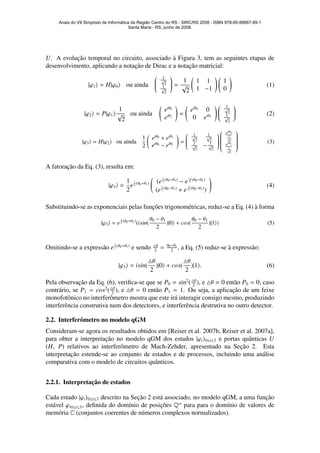 U. A evoluc¸˜ao temporal no circuito, associado `a Figura 3, tem as seguintes etapas de
desenvolvimento, aplicando a notac¸˜ao de Dirac e a notac¸˜ao matricial:
|ϕ1 = H|ϕ0 ou ainda


1√
2
1√
2

 =
1
√
2
1 1
1 −1
1
0
(1)
|ϕ2 = P|ϕ1
1
√
2
ou ainda
eiθ0
eiθ1
=
eiθ0
0
0 eiθ1


1√
2
1√
2

 (2)
|ϕ3 = H|ϕ2 ou ainda
1
2
eiθ0 + eiθ1
eiθ0 − eiθ1
=


1√
2
1√
2
1√
2
− 1√
2




eiθ0
1√
2
eiθ1
1√
2


(3)
A fatorac¸˜ao da Eq. (3), resulta em:
|ϕ3 =
1
2
e
i
2 (θ0+θ1) (e
i
2 (θ0−θ1)
− e
−i
2 (θ0−θ1)
(e
i
2 (θ0−θ1)
+ e
−i
2 (θ0−θ1)
)
(4)
Substituindo-se as exponenciais pelas func¸˜oes trigonom´etricas, reduz-se a Eq. (4) `a forma
|ϕ3 = e
i
2 (θ0+θ1)
(isin(
θ0 − θ1
2
)|0 + cos(
θ0 − θ1
2
)|1 ) (5)
Omitindo-se a express˜ao e
i
2 (θ0+θ1)
e sendo θ
2
= θ0−θ1
2
, a Eq. (5) reduz-se `a express˜ao:
|ϕ3 = isin(
θ
2
)|0 + cos(
θ
2
)|1 . (6)
Pela observac¸˜ao da Eq. (6), veriﬁca-se que se P0 = sin2
( θ
2
), e θ = 0 ent˜ao P0 = 0; caso
contr´ario, se P1 = cos2
( θ
2
), e θ = 0 ent˜ao P1 = 1. Ou seja, a aplicac¸˜ao de um feixe
monofotˆonico no interferˆometro mostra que este ir´a interagir consigo mesmo, produzindo
interferˆencia construtiva num dos detectores, e interferˆencia destrutiva no outro detector.
2.2. Interferˆometro no modelo qGM
Consideram-se agora os resultados obtidos em [Reiser et al. 2007b, Reiser et al. 2007a],
para obter a interpretac¸˜ao no modelo qGM dos estados |ϕi 0≤i≤3 e portas quˆanticas U
(H, P) relativos ao interferˆometro de Mach-Zehder, apresentado na Sec¸˜ao 2. Esta
interpretac¸˜ao estende-se ao conjunto de estados e de processos, incluindo uma an´alise
comparativa com o modelo de circuitos quˆanticos.
2.2.1. Interpretac¸˜ao de estados
Cada estado |ϕi 0≤i≤3 descrito na Sec¸˜ao 2 est´a associado, no modelo qGM, a uma func¸˜ao
est´avel ϕi0≤i≤3, deﬁnida do dom´ınio de posic¸˜oes Qω
para para o dom´ınio de valores de
mem´oria C (conjuntos coerentes de n´umeros complexos normalizados).
Anais do VII Simpósio de Informática da Região Centro do RS - SIRC/RS 2008 - ISBN 978-85-88667-89-1
Santa Maria - RS, junho de 2008.
 