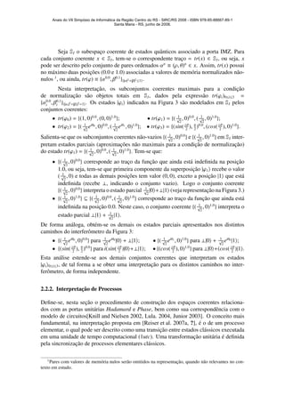 Seja SI o subespac¸o coerente de estados quˆanticos associado a porta IMZ. Para
cada conjunto coerente x ∈ SI, tem-se o correspondente trac¸o = tr(x) ∈ SI, ou seja, x
pode ser descrito pelo conjunto de pares ordenados αn
≡ (ρ, θ)n
∈ x. Assim, tr(x) possui
no m´aximo duas posic¸˜oes (0.0 e 1.0) associadas a valores de mem´oria normalizados n˜ao-
nulos 1
, ou ainda, tr(ϕ) ≡ {α0.0
, β0.1
}{|α|2+|β|2≤1}.
Nesta interpretac¸˜ao, os subconjuntos coerentes maximais para a condic¸˜ao
de normalizac¸˜ao s˜ao objetos totais em SI, dados pela express˜ao tr(ϕi)0≤i≤3 =
{α0.0
i , β0.1
i }{|αi|2+|βi|2=1}. Os estados |ϕi indicados na Figura 3 s˜ao modelados em SI pelos
conjuntos coerentes:
• tr(ϕ0) = {(1, 0)0.0
, (0, 0)1.0
}; • tr(ϕ1) = {( 1√
2
, 0)0.0
, ( 1√
2
, 0)1.0
};
• tr(ϕ2) = {( 1√
2
eiθ0
, 0)0.0
, ( 1√
2
eiθ1
, 0)1.0
}; • tr(ϕ3) = {(sin( θ
2
), π
2
)0.0
, (cos( θ
2
), 0)1.0
}.
Salienta-se que os subconjuntos coerentes n˜ao-vazios {( 1√
2
, 0)0.0
} e {( 1√
2
, 0)1.0
} em SI inter-
pretam estados parciais (aproximac¸˜oes n˜ao maximais para a condic¸˜ao de normalizac¸˜ao)
do estado tr(ϕ1) = {( 1√
2
, 0)0.0
, ( 1√
2
, 0)1.0
}. Tem-se que:
• {( 1√
2
, 0)0.0
} corresponde ao trac¸o da func¸˜ao que ainda est´a indeﬁnida na posic¸˜ao
1.0, ou seja, tem-se que primeira componente da superposic¸˜ao |ϕ1 recebe o valor
( 1√
2
, 0) e todas as demais posic¸˜oes tem valor (0, 0), exceto a posic¸˜ao |1 que est´a
indeﬁnida (recebe ⊥, indicando o conjunto vazio). Logo o conjunto coerente
{( 1√
2
, 0)0.0
} interpreta o estado parcial 1√
2
|0 +⊥|1 (veja representac¸˜ao na Figura 3.)
• {( 1√
2
, 0)1.0
} ⊆ {( 1√
2
, 0)0.0
, ( 1√
2
, 0)1.0
} corresponde ao trac¸o da func¸˜ao que ainda est´a
indeﬁnida na posic¸˜ao 0.0. Neste caso, o conjunto coerente {( 1√
2
, 0)1.0
} interpreta o
estado parcial ⊥|1 + 1√
2
|1 .
De forma an´aloga, obt´em-se os demais os estados parciais apresentados nos distintos
caminhos do interferˆometro da Figura 3:
• {( 1√
2
eiθ0
, 0)0.0
} para 1√
2
eiθ0
|0 + ⊥|1 ; • {( 1√
2
eiθ1
, 0)1.0
} para ⊥|0 + 1√
2
eiθ0
|1 ;
• {(sin( θ
2
), π
2
)0.0
} para i(sin( θ
2
)|0 +⊥|1 ; • {(cos( θ
2
), 0)1.0
} para ⊥|0 +(cos( θ
2
)|1 .
Esta an´alise estende-se aos demais conjuntos coerentes que interpretam os estados
|ϕi 0≤i≤3, de tal forma a se obter uma interpretac¸˜ao para os distintos caminhos no inter-
ferˆometro, de forma independente.
2.2.2. Interpretac¸˜ao de Processos
Deﬁne-se, nesta sec¸˜ao o procedimento de construc¸˜ao dos espac¸os coerentes relaciona-
dos com as portas unit´arias Hadamard e Phase, bem como sua correspondˆencia com o
modelo de circuitos[Knill and Nielsen 2002, Lula. 2004, Junior 2003]. O conceito mais
fundamental, na interpretac¸˜ao proposta em [Reiser et al. 2007a, ?], ´e o de um processo
elementar, o qual pode ser descrito como uma transic¸˜ao entre estados cl´assicos executada
em uma unidade de tempo computacional (1utc). Uma transformac¸˜ao unit´aria ´e deﬁnida
pela sincronizac¸˜ao de processos elementares cl´assicos.
1
Pares com valores de mem´oria nulos ser˜ao omitidos na representac¸˜ao, quando n˜ao relevantes no con-
texto em estudo.
Anais do VII Simpósio de Informática da Região Centro do RS - SIRC/RS 2008 - ISBN 978-85-88667-89-1
Santa Maria - RS, junho de 2008.
 