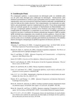 4. Considerac¸˜oes Finais
Na computac¸˜ao quˆantica, o processamento da informac¸˜ao pode ser modelado pelo
uso do q-bit como abstrac¸˜ao para codiﬁcac¸˜ao da informac¸˜ao. Intuitivamente, pelo
fenˆomeno da interferˆencia, veriﬁca-se que o q-bit pode existir nos estados cl´assicos ou em
superposic¸˜ao, neste caso acrescido do coeﬁciente num´erico indicando a probabilidade de
estar em cada um dos estados cl´assicos. Este comportamento, ora corpuscular ora ondu-
lat´orio, gera propriedades especiais (superposic¸˜ao) dos q-bits. O uso destas propriedade
pode ser analisado quando de sua evoluc¸˜ao no Interferˆometro de Mach-Zehnder, e faz
com que a computac¸˜ao quˆantica introduza novas fronteiras com relac¸˜ao `a velocidade e
complexidade de computac¸˜oes, se comparadas ao caso cl´assico. O trabalho apresenta um
estudo de caso para a construc¸˜ao da estrutura ordenada que interpreta o IMZ no modelo
qGM, incluindo uma comparac¸˜ao com o modelo de circuitos quˆanticos. Atrav´es de obje-
tos parciais, obteve-se uma interpretac¸˜ao para os distintos caminhos no interferˆometro que
est´a de acordo com os resultados esperados pelo fenˆomeno da interferˆencia. Os trabalhos
futuros investigam a interpretac¸˜ao na qGM do algoritmo de Deutsch e de Grover.
Referˆencias
Abramsky, S. and Duncan, R. (2004). A categorical quantum logic. In ICALP 2004, 2th Intl.
Workshop on Quantum Programming Language. IEEE Computer Society.
Deutsch, D., Ekert, A., and Jozsa, R. (2001). Concepts of quantum computation. The Physics of
Quantum Information, Springer-Verlag([S.l.]):93–130.
Imre, S. and Bal´azs, F. (2005). Quantum Computing and Communications - an Engineering
Approach. John Wiley & Sons, NJ.
Junior, O. P. (2003). Conceitos de F´ısica Quˆantica. Editora Livraria da F´ısica., SP.
Knill, E. and Laﬂamme, R. (1998). On the power of one bit of quantum information. Physical
Review Lattes, 81:5672–5675.
Knill, E. H. and Nielsen, M. A. (2002). Theory of quantum computation.
Lima, A. F. and J´unior, B. L. (2007). Computa¸c˜ao Quˆantica, no¸c˜oes b´asicas utilizando a lin-
guagem de circuitos quˆanticos. EDUFCG, PR.
Lula., G. C. A. L. B. (2004). Interpretando o algoritmo de deutsch no interferˆometro de mach-
zehnder. Rev. Bras. Ens. Fis., 26(2):97–117.
Nielsen, M. A. and Chuang, I. L. (2000). Quantum Computation and Quantum Information.
Cambridge University Press.
Reiser, R., Amaral, R., and Costa, A. (2007a). Leading to quantum semantic interpretations based
on coherence spaces. In NaNoBio 2007, pages 1–6. Lab. de II - ICA/DDE - PUC-RJ.
Reiser, R., Amaral, R., and Costa, A. (2007b). Quantum computing: Computation in coherence
spaces. In Proceedings of WECIQ 2007. UFCG - Universidade Federal de Campina Grande.
Ricci T. F., O. F. e. P. S. D. (2007). O tratamento cl´assico do interferˆometro de mach-zehnder:
uma releitura mais moderna do experimento da fenda dupla na introduc¸˜ao da f´ısica quˆantica.
Revista Brasileira de Ensino de F´ısica, 29:79–88.
Anais do VII Simpósio de Informática da Região Centro do RS - SIRC/RS 2008 - ISBN 978-85-88667-89-1
Santa Maria - RS, junho de 2008.
 