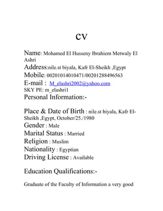cv
Name: Mohamed El Husseny Ibrahiem Metwaly El
Ashri
Address:nile.st biyala, Kafr El-Sheikh ,Egypt
Mobile: 00201014010471/00201288496563
E-mail : M_elashri2002@yahoo.com
SKY PE: m_elashri1
Personal Information:-
Place & Date of Birth : nile.st biyala, Kafr El-
Sheikh ,Egypt, October/25./1980
Gender : Male
Marital Status : Married
Religion : Muslim
Nationality : Egyptian
Driving License : Available
Education Qualifications:-
Graduate of the Faculty of Information a very good
 