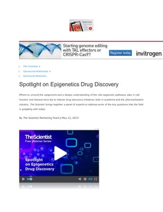 o The Scientist »
o Sponsored Multimedia »
o Sponsored Webinars
Spotlight on Epigenetics Drug Discovery
Efforts to unravel the epigenome and a deeper understanding of the role epigenetic pathways play in cell
function and disease have led to intense drug-discovery initiatives both in academia and the pharma/biotech
industry. The Scientist brings together a panel of experts to address some of the key questions that the field
is grappling with today.
By The Scientist Marketing Team | May 12, 2014
 