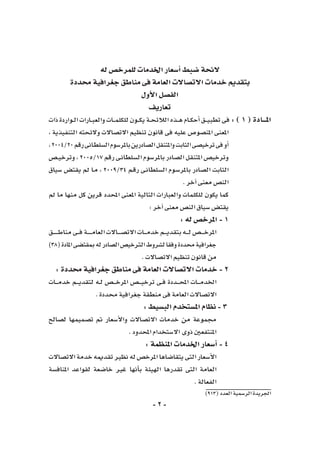 -2-
)913(‫العدد‬‫الر�سمية‬‫اجلريدة‬
‫له‬‫للمرخ�ص‬‫اخلدمات‬‫أ�سعار‬�‫�ضبط‬‫الئحة‬
‫حمددة‬‫جغرافية‬‫مناطق‬‫فى‬‫العامة‬‫االت�صاالت‬‫خدمات‬‫بتقدمي‬
‫أول‬‫ل‬‫ا‬‫الف�صل‬
‫تعاريف‬
‫ذات‬‫ـواردة‬‫ـ‬‫ل‬‫ا‬‫ـارات‬‫ـ‬‫ب‬‫والع‬‫ـات‬‫ـ‬‫ـ‬‫م‬‫للكل‬‫ـون‬‫ـ‬‫ـ‬‫ك‬‫ي‬‫ـة‬‫ـ‬‫ح‬‫الالئ‬‫ـذه‬‫ـ‬‫ـ‬‫ه‬‫ـام‬‫ـ‬‫ك‬‫أح‬�‫ـق‬‫ـ‬‫ـ‬‫ي‬‫تطب‬‫فى‬:)1(‫املـــادة‬
، ‫التنفيذية‬ ‫والئحته‬ ‫االت�صاالت‬ ‫تنظيم‬ ‫قانون‬ ‫فى‬ ‫عليه‬ ‫املن�صو�ص‬ ‫املعنى‬
،2004/20‫رقم‬‫ـانى‬‫ط‬‫ال�سل‬‫باملر�سوم‬‫ال�صادرين‬‫واملتنقل‬‫الثابت‬‫ترخي�صى‬‫فى‬‫أو‬�
‫ـ�ص‬‫ـ‬‫ي‬‫وترخ‬،2005/17‫رقم‬‫ـى‬‫ن‬‫ال�سلطا‬‫باملر�سوم‬‫ال�صادر‬‫املتنقل‬‫وترخي�ص‬
‫�سياق‬ ‫يقت�ض‬ ‫مل‬ ‫ـا‬‫م‬ ، 2009/34 ‫ـم‬‫ق‬‫ر‬ ‫ـى‬‫ن‬‫ال�سلطا‬ ‫ـوم‬‫س‬�‫باملر‬ ‫ال�صادر‬ ‫الثابت‬
.‫آخر‬�‫معنى‬‫الن�ص‬
‫مل‬ ‫ما‬ ‫منها‬ ‫كل‬ ‫قرين‬ ‫املحدد‬ ‫املعنى‬ ‫التالية‬ ‫والعبارات‬ ‫للكلمات‬ ‫يكون‬ ‫كما‬
:‫آخر‬�‫معنى‬‫الن�ص‬‫�سياق‬‫يقت�ض‬
:‫له‬‫املرخ�ص‬-1
‫ـق‬‫ـ‬‫ـ‬‫ـ‬‫ـ‬‫ـ‬‫ـ‬‫ـ‬‫ط‬‫منا‬‫ـى‬‫ـ‬‫ـ‬‫ف‬‫ـة‬‫ـ‬‫ـ‬‫ـ‬‫ـ‬‫ـ‬‫ـ‬‫م‬‫العا‬‫ـاالت‬‫ـ‬‫ـ‬‫ـ‬‫ـ‬‫ص‬�‫االت‬‫ـات‬‫ـ‬‫ـ‬‫ـ‬‫م‬‫خد‬‫ـم‬‫ـ‬‫ـ‬‫ـ‬‫ي‬‫بتقد‬‫ـه‬‫ـ‬‫ـ‬‫ـ‬‫ل‬‫ـ�ص‬‫ـ‬‫ـ‬‫ـ‬‫ـ‬‫خ‬‫املر‬
)38(‫املادة‬‫مبقت�ضى‬‫له‬‫ال�صادر‬‫الرتخي�ص‬‫ل�شروط‬‫وفقا‬‫حمددة‬‫جغرافية‬
.‫االت�صاالت‬‫تنظيم‬‫قانون‬‫من‬
:‫حمددة‬‫جغرافية‬‫مناطق‬‫فى‬‫العامة‬‫االت�صاالت‬‫خدمات‬-2
‫ـات‬‫ـ‬‫ـ‬‫ـ‬‫م‬‫خد‬ ‫ـم‬‫ـ‬‫ـ‬‫ـ‬‫ي‬‫لتقد‬ ‫ـه‬‫ـ‬‫ل‬ ‫ـ�ص‬‫ـ‬‫ـ‬‫ـ‬‫خ‬‫املر‬ ‫ـ�ص‬‫ـ‬‫ـ‬‫ـ‬‫ي‬‫ترخ‬ ‫ـى‬‫ـ‬‫ف‬ ‫ـددة‬‫ـ‬‫ـ‬‫ـ‬‫ح‬‫امل‬ ‫ـات‬‫ـ‬‫ـ‬‫ـ‬‫م‬‫اخلد‬
.‫حمددة‬‫جغرافية‬‫منطقة‬‫فى‬‫العامة‬‫االت�صاالت‬
:‫الب�سيط‬‫امل�ستخدم‬‫نظام‬-3
‫ل�صالح‬ ‫ت�صميمها‬ ‫مت‬ ‫أ�سعار‬‫ل‬‫وا‬ ‫االت�صاالت‬ ‫خدمات‬ ‫من‬ ‫جمموعة‬
.‫املحدود‬‫اال�ستخدام‬‫ذوى‬‫املنتفعني‬
:‫املنظمة‬‫اخلدمات‬‫أ�سعار‬�-4
‫االت�صاالت‬‫خدمة‬‫تقدميه‬‫نظري‬‫له‬‫املرخ�ص‬‫يتقا�ضاها‬‫التى‬‫أ�سعار‬‫ل‬‫ا‬
‫املناف�سة‬ ‫لقواعد‬ ‫خا�ضعة‬ ‫غري‬ ‫أنها‬�‫ب‬ ‫الهيئة‬ ‫تقدرها‬ ‫التى‬ ‫العامة‬
.‫الفعالة‬
 