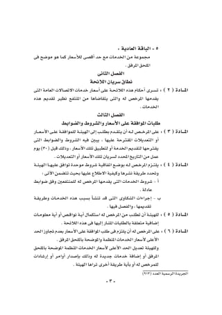 -3-
)913(‫العدد‬‫الر�سمية‬‫اجلريدة‬
:‫العادية‬‫الباقة‬-5
‫فى‬ ‫مو�ضح‬ ‫هو‬ ‫كما‬ ‫أ�سعار‬‫ل‬‫ل‬ ‫أق�صى‬� ‫حد‬ ‫مع‬ ‫اخلدمات‬ ‫من‬ ‫جمموعة‬
.‫املرفق‬‫امللحق‬
‫الثانى‬‫الف�صل‬
‫الالئحة‬‫�سريان‬‫نطاق‬
‫التى‬ ‫العامة‬ ‫االت�صاالت‬ ‫خدمات‬ ‫ـار‬‫ع‬‫أ�س‬� ‫على‬ ‫ـة‬‫ـ‬‫ح‬‫الالئ‬ ‫هذه‬ ‫ـام‬‫ك‬‫أح‬� ‫ـرى‬‫ـ‬‫س‬�‫ت‬ : ) 2 ( ‫املـــادة‬
‫هذه‬ ‫تقدمي‬ ‫نظري‬ ‫املنتفع‬ ‫من‬ ‫يتقا�ضاها‬ ‫والتى‬ ‫له‬ ‫املرخ�ص‬ ‫يقدمها‬
.‫اخلدمات‬
‫الثالث‬‫الف�صل‬
‫وال�ضوابط‬‫وال�شروط‬‫أ�سعار‬‫ل‬‫ا‬‫على‬‫املوافقة‬‫طلبات‬
‫ـار‬‫ـ‬‫ـ‬‫ـ‬‫ع‬‫أ�س‬‫ل‬‫ا‬‫ـى‬‫ـ‬‫ل‬‫ع‬‫ـة‬‫ـ‬‫ق‬‫للمواف‬‫ـة‬‫ـ‬‫ـ‬‫ئ‬‫الهي‬‫إىل‬�‫ـب‬‫ـ‬‫ـ‬‫ل‬‫بط‬‫ـدم‬‫ـ‬‫ـ‬‫ق‬‫يت‬‫أن‬�‫ـه‬‫ـ‬‫ـ‬‫ل‬‫ـ�ص‬‫ـ‬‫ـ‬‫ـ‬‫خ‬‫املر‬‫على‬ :) 3 (‫املـــادة‬
‫التى‬ ‫وال�ضوابط‬ ‫ال�شروط‬ ‫فيه‬ ‫يبني‬ ، ‫عليها‬ ‫املقرتحة‬ ‫التعديالت‬ ‫أو‬�
‫يوم‬)30(‫قبل‬‫وذلك‬،‫أ�سعار‬‫ل‬‫ا‬‫تلك‬‫لتطبيق‬‫أو‬� ‫اخلدمة‬‫لتقدمي‬‫يقرتحها‬
.‫التعديالت‬‫أو‬�‫أ�سعار‬‫ل‬‫ا‬‫تلك‬‫ل�سريان‬‫املحدد‬‫التاريخ‬‫من‬‫عمل‬
‫ـة‬‫ـ‬‫ـ‬‫ئ‬‫الهي‬ ‫ـا‬‫ـ‬‫ـ‬‫ه‬‫علي‬ ‫توافق‬ ‫موحدة‬ ‫�شروط‬ ‫ـة‬‫ي‬‫اتفاق‬ ‫ـع‬‫ـ‬‫ض‬�‫بو‬ ‫ـه‬‫ـ‬‫ل‬ ‫ـ�ص‬‫ـ‬‫خ‬‫املر‬ ‫ـزم‬‫ـ‬‫ـ‬‫ت‬‫يل‬ : ) 4 ( ‫املـــادة‬
:‫آتى‬‫ل‬‫ا‬‫تت�ضمن‬‫بحيث‬‫عليها‬‫االطالع‬‫وكيفية‬‫ن�شرها‬‫طريقة‬‫وحتدد‬
‫�ضوابط‬ ‫وفق‬ ‫للمنتفعني‬ ‫له‬ ‫املرخ�ص‬ ‫يقدمها‬ ‫التى‬ ‫اخلدمات‬ ‫�شروط‬ - ‫أ‬�
.‫عادلة‬
‫ـة‬‫ـ‬‫ق‬‫وطري‬ ‫ـات‬‫ـ‬‫م‬‫اخلد‬ ‫هذه‬ ‫ـب‬‫ب‬‫ب�س‬ ‫أ‬�‫ـ‬‫ش‬�‫تن‬ ‫قد‬ ‫ـى‬‫ت‬‫ال‬ ‫ـاوى‬‫ك‬‫ال�ش‬ ‫إجراءات‬� - ‫ب‬
.‫فيها‬‫والف�صل‬،‫تقدميها‬
‫ـات‬‫ـ‬‫م‬‫معلو‬ ‫أية‬� ‫أو‬� ‫ـ�ص‬‫ـ‬‫ق‬‫نوا‬ ‫ـة‬‫ـ‬‫ي‬‫أ‬� ‫ا�ستكمال‬ ‫له‬ ‫املرخ�ص‬ ‫من‬ ‫ـب‬‫ـ‬‫ل‬‫تط‬ ‫أن‬� ‫ـة‬‫ـ‬‫ئ‬‫للهي‬ : ) 5 ( ‫املـــادة‬
.‫الالئحة‬‫هذه‬‫فى‬‫إليها‬�‫امل�شار‬‫بالطلبات‬‫متعلقة‬‫إ�ضافية‬�
‫احلد‬‫جتاوز‬‫بعدم‬‫أ�سعار‬‫ل‬‫ا‬‫على‬‫املوافقة‬‫طلب‬‫فى‬‫يلتزم‬‫أن‬�‫له‬‫املرخ�ص‬‫على‬:)6(‫املـــادة‬
.‫املرفق‬‫بامللحق‬‫واملو�ضحة‬‫املنظمة‬‫اخلدمات‬‫أ�سعار‬‫ل‬‫أعلى‬‫ل‬‫ا‬
‫بامللحق‬ ‫املو�ضحة‬ ‫املنظمة‬ ‫اخلدمات‬ ‫أ�سعار‬‫ل‬ ‫أعلى‬‫ل‬‫ا‬ ‫احلد‬ ‫تعديل‬ ‫وللهيئة‬
‫إر�شادات‬� ‫أو‬� ‫أوامر‬� ‫إ�صدار‬�‫ب‬ ‫وذلك‬ ‫له‬ ‫جديدة‬ ‫خدمات‬ ‫إ�ضافة‬� ‫أو‬� ‫املرفق‬
.‫الهيئة‬‫تراها‬‫أخرى‬�‫طريقة‬‫أية‬�‫ب‬‫أو‬�‫له‬‫للمرخ�ص‬
 