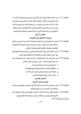 -5-
)913(‫العدد‬‫الر�سمية‬‫اجلريدة‬
، ‫املقرتحة‬ ‫وال�ضوابط‬ ‫ال�شروط‬ ‫أو‬� ‫أ�سعار‬‫ل‬‫ا‬ ‫على‬ ‫الهيئة‬ ‫موافقة‬ ‫حالة‬ ‫فى‬ : )10( ‫املـــادة‬
‫ـط‬‫ـ‬‫ب‬‫وال�ضوا‬ ‫ـروط‬‫ـ‬‫ش‬�‫وال‬ ‫ـار‬‫ـ‬‫ع‬‫أ�س‬‫ل‬‫ا‬ ‫ـك‬‫ـ‬‫ل‬‫بت‬ ‫ـه‬‫ي‬‫منتفع‬ ‫ـار‬‫ط‬‫إخ‬� ‫ـه‬‫ل‬ ‫ـ�ص‬‫خ‬‫املر‬ ‫على‬
‫ـا‬‫ـ‬‫ه‬‫ن�شر‬ ‫ـق‬‫ـ‬‫ي‬‫طر‬ ‫ـن‬‫ع‬ ‫ـك‬‫ـ‬‫ل‬‫وذ‬ ‫ـا‬‫ـ‬‫ه‬‫�سريان‬ ‫ـدء‬‫ـ‬‫ب‬ ‫ـخ‬‫ـ‬‫ي‬‫تار‬ ‫ـن‬‫م‬ ‫ـل‬‫ـ‬‫م‬‫ع‬ ‫ـام‬‫ـ‬‫ي‬‫أ‬� )5( ‫ـل‬‫ـ‬‫ب‬‫ق‬
‫ـه‬‫ـ‬‫ـ‬‫ع‬‫موق‬‫ـى‬‫ل‬‫وع‬‫ـة‬‫ـ‬‫ـ‬‫ـ‬‫ي‬‫إجنليز‬‫ل‬‫وا‬‫ـة‬‫ـ‬‫ـ‬‫ـ‬‫ـ‬‫ي‬‫العرب‬‫ـن‬‫ـ‬‫ـ‬‫ي‬‫باللغت‬‫ـن‬‫ـ‬‫ـ‬‫ـ‬‫ي‬‫يوميت‬‫ـن‬‫ـ‬‫ـ‬‫ي‬‫جريدت‬‫فى‬
.‫الهيئة‬‫عليها‬‫وتوافق‬‫له‬‫املرخ�ص‬‫يراها‬‫أخرى‬�‫طريقة‬‫أية‬�‫ب‬‫أو‬�‫إلكرتونى‬‫ل‬‫ا‬
‫الرابع‬‫الف�صل‬
‫املعلومات‬‫على‬‫التدقيق‬‫عمليات‬
‫ـق‬‫ـ‬‫ق‬‫مد‬‫ـن‬‫ـ‬‫ي‬‫تعي‬‫أو‬�‫ـه‬‫ـ‬‫ل‬‫ـ�ص‬‫ـ‬‫خ‬‫املر‬‫ـا‬‫ـ‬‫ه‬‫يقدم‬‫ـة‬‫م‬‫معلو‬‫ـة‬‫ـ‬‫ي‬‫أ‬�‫ـى‬‫ف‬‫ـق‬‫ـ‬‫ي‬‫التدق‬‫ـة‬‫ـ‬‫ئ‬‫للهي‬:)11(‫املـــادة‬
‫معلومات‬‫أية‬�‫ب‬‫الهيئة‬‫تزويد‬‫له‬‫املرخ�ص‬‫وعلى‬،‫املهمة‬‫هذه‬‫لتوىل‬‫م�ستقل‬
.‫التدقيق‬‫بعمليات‬‫وتتعلق‬‫املدقق‬‫يطلبها‬‫أو‬�‫تطلبها‬
‫يقوم‬‫تدقيق‬‫عملية‬‫كل‬‫عن‬‫تقرير‬‫بتقدمي‬‫الهيئة‬‫تعينه‬‫الذى‬‫املدقق‬‫يلتزم‬:)12(‫املـــادة‬
.‫الهيئة‬‫عليها‬‫توافق‬‫التى‬‫بالكيفية‬‫التقرير‬‫يكون‬‫أن‬�‫على‬،‫بها‬
‫املرخ�ص‬ ‫قدمها‬ ‫التى‬ ، ‫جزئيا‬ ‫أو‬� ‫كليا‬ ، ‫املعلومات‬ ‫دقة‬ ‫عدم‬ ‫ثبوت‬ ‫حالة‬ ‫فى‬ : )13( ‫املـــادة‬
:‫آتى‬‫ل‬‫ا‬‫إنذار‬‫ل‬‫ا‬‫يت�ضمن‬‫أن‬�‫على‬،‫إنذاره‬�‫ب‬‫الهيئة‬‫تقوم‬،‫له‬
.‫أ�سانيدها‬�‫و‬‫إليها‬�‫تو�صلت‬‫التى‬‫النتائج‬-‫أ‬�
.‫املعلومات‬‫لت�صحيح‬‫بها‬‫القيام‬‫الواجب‬‫اخلطوات‬-‫ب‬
.‫إنذار‬‫ل‬‫ا‬‫على‬‫للرد‬‫له‬‫للمرخ�ص‬‫متنح‬ ‫التى‬‫املهلة‬-‫ج‬
.‫به‬‫القيام‬‫الهيئة‬‫تنوى‬‫الذى‬‫إجراء‬‫ل‬‫ا‬-‫د‬
‫اخلام�س‬‫الف�صل‬
‫أ�سعار‬‫ل‬‫ا‬‫جداول‬‫توفري‬
‫ـب‬‫ـ‬‫ل‬‫ط‬‫ـن‬‫ـ‬‫م‬‫�ض‬‫ـا‬‫ـ‬‫ه‬‫علي‬‫ـو�ص‬‫ـ‬‫ص‬�‫املن‬‫ـار‬‫ـ‬‫ع‬‫أ�س‬‫ل‬‫ا‬‫ـداول‬‫ـ‬‫ج‬‫ـم‬‫ـ‬‫ي‬‫تقد‬‫ـه‬‫ل‬‫ـ�ص‬‫ـ‬‫خ‬‫املر‬‫ـى‬‫ل‬‫ع‬:)14(‫املـــادة‬
.‫يطلبها‬‫منتفع‬‫أى‬�‫إىل‬�‫أ�سعار‬‫ل‬‫ا‬‫على‬‫املوافقة‬
‫على‬‫ـة‬‫ـ‬‫ق‬‫املواف‬‫ـب‬‫ل‬‫ط‬‫ـن‬‫م‬‫�ض‬‫عليها‬‫املن�صو�ص‬‫أ�سعار‬‫ل‬‫ا‬‫جداول‬‫توفري‬‫ـة‬‫ئ‬‫للهي‬:)15(‫املـــادة‬
.‫عليها‬‫لالطالع‬‫م�صلحة‬‫�صاحب‬‫أو‬�‫عالقة‬‫ذى‬‫طرف‬‫أى‬‫ل‬‫أ�سعار‬‫ل‬‫ا‬
 