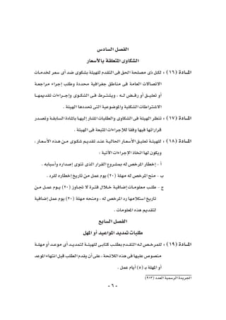 -6-
)913(‫العدد‬‫الر�سمية‬‫اجلريدة‬
‫ال�ساد�س‬‫الف�صل‬
‫أ�سعار‬‫ل‬‫با‬‫املتعلقة‬‫ال�شكاوى‬
‫ـات‬‫ـ‬‫م‬‫خلد‬‫�سعر‬‫أى‬�‫�ضد‬‫ب�شكوى‬‫للهيئة‬‫التقدم‬‫فى‬‫احلق‬‫م�صلحة‬‫ذى‬‫ـل‬‫ـ‬‫ك‬‫ل‬:)16(‫املـــادة‬
‫ـة‬‫ـ‬‫ع‬‫مراج‬ ‫إجراء‬� ‫وطلب‬ ‫حمددة‬ ‫جغرافية‬ ‫مناطق‬ ‫فى‬ ‫العامة‬ ‫االت�صاالت‬
‫ـا‬‫ـ‬‫ـ‬‫ـ‬‫ه‬‫تقدمي‬ ‫ـراءات‬‫ـ‬‫ـ‬‫ـ‬‫ج‬‫إ‬�‫و‬ ‫ـوى‬‫ـ‬‫ـ‬‫ك‬‫ال�ش‬ ‫ـى‬‫ـ‬‫ف‬ ‫ـرط‬‫ـ‬‫ـ‬‫ت‬‫وي�ش‬ ، ‫ـه‬‫ـ‬‫ـ‬‫ـ‬‫ل‬ ‫ـ�ض‬‫ـ‬‫ـ‬‫ـ‬‫ف‬‫ر‬ ‫أو‬� ‫ـق‬‫ـ‬‫ـ‬‫ـ‬‫ي‬‫تعل‬ ‫أو‬�
.‫الهيئة‬‫حتددها‬‫التى‬‫واملو�ضوعية‬‫ال�شكلية‬‫اال�شرتاطات‬
‫ـدر‬‫ـ‬‫ص‬�‫وت‬‫ـة‬‫ـ‬‫ق‬‫ال�ساب‬‫ـادة‬‫ـ‬‫مل‬‫با‬‫ـا‬‫ـ‬‫ه‬‫إلي‬�‫امل�شار‬‫والطلبات‬‫ال�شكاوى‬‫فى‬‫الهيئة‬‫تنظر‬:)17(‫املـــادة‬
.‫الهيئة‬‫فى‬‫املتبعة‬‫إجراءات‬‫ل‬‫ل‬‫وفقا‬‫فيها‬‫قراراتها‬
، ‫ـار‬‫ـ‬‫ع‬‫أ�س‬‫ل‬‫ا‬ ‫ـذه‬‫ـ‬‫ه‬ ‫ـن‬‫ـ‬‫م‬ ‫ـوى‬‫ـ‬‫ك‬‫�ش‬ ‫ـم‬‫ـ‬‫ي‬‫تقد‬ ‫ـد‬‫ـ‬‫ن‬‫ع‬ ‫ـة‬‫ـ‬‫ي‬‫احلال‬ ‫ـار‬‫ـ‬‫ع‬‫أ�س‬‫ل‬‫ا‬ ‫ـق‬‫ـ‬‫ي‬‫تعل‬ ‫ـة‬‫ـ‬‫ئ‬‫للهي‬ : )18(‫املـــادة‬
:‫آتية‬‫ل‬‫ا‬‫إجراءات‬‫ل‬‫ا‬‫اتخاذ‬‫لها‬‫ويكون‬
.‫أ�سبابه‬�‫و‬‫إ�صداره‬�‫تنوى‬‫الذى‬‫القرار‬‫مب�شروع‬ ‫له‬‫املرخ�ص‬‫إخطار‬�-‫أ‬�
.‫للرد‬‫إخطاره‬�‫تاريخ‬‫من‬‫عمل‬‫يوم‬)20(‫مهلة‬‫له‬‫املرخ�ص‬‫منح‬-‫ب‬
‫ـن‬‫ـ‬‫م‬ ‫ـل‬‫ـ‬‫م‬‫ع‬ ‫ـوم‬‫ـ‬‫ـ‬‫ي‬ )20( ‫ـاوز‬‫ـ‬‫جت‬ ‫ال‬ ‫ـرة‬‫ـ‬‫ت‬‫ف‬ ‫ـالل‬‫ـ‬‫ـ‬‫خ‬ ‫ـة‬‫ي‬‫إ�ضاف‬� ‫ـات‬‫ـ‬‫م‬‫معلو‬ ‫ـب‬‫ـ‬‫ل‬‫ط‬ - ‫ج‬
‫إ�ضافية‬� ‫عمل‬ ‫يوم‬ )20( ‫مهلة‬ ‫ومنحه‬ ، ‫له‬ ‫املرخ�ص‬ ‫رد‬ ‫ا�ستالمها‬ ‫تاريخ‬
.‫املعلومات‬‫هذه‬‫لتقدمي‬
‫ال�سابع‬‫الف�صل‬
‫املهل‬‫أو‬�‫املواعيد‬‫متديد‬ ‫طلبات‬
‫ـة‬‫ـ‬‫ـ‬‫ل‬‫مه‬‫أو‬�‫ـد‬‫ـ‬‫ـ‬‫ع‬‫مو‬‫أى‬�‫ـد‬‫ـ‬‫ـ‬‫ي‬‫لتمد‬‫ـة‬‫ـ‬‫ـ‬‫ئ‬‫للهي‬‫ـى‬‫ـ‬‫ب‬‫كتا‬‫ـب‬‫ـ‬‫ـ‬‫ل‬‫بط‬‫ـدم‬‫ـ‬‫ـ‬‫ق‬‫الت‬‫ـه‬‫ـ‬‫ل‬‫ـ�ص‬‫ـ‬‫ـ‬‫خ‬‫للمر‬:)19(‫املـــادة‬
‫املوعد‬‫انتهاء‬‫قبل‬‫الطلب‬‫يقدم‬‫أن‬�‫على‬،‫الالئحة‬‫هذه‬‫فى‬‫عليها‬‫من�صو�ص‬
.‫عمل‬‫أيام‬�)5(‫ـ‬‫ب‬‫املهلة‬‫أو‬�
 