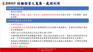 特種個資限制使用
•個資法第6條
•有關病歷、醫療、基因、性生活、健康檢查及犯罪前科之個人資料，不得蒐集、處理
或利用。
可使用特種個資之例外情形
•法律明文規定。
•公務機關執行法定職務或非公務機關履行法定義務必要範圍內，且事前或事後有適當
安全維護措施。
•當事人自行公開或其他已合法公開之個人資料。
•公務機關或學術研究機構基於醫療、衛生或犯罪預防之目的，為統計或學術研究而有
必要，且資料經過提供者處理後或經蒐集者依其揭露方式無從識別特定之當事人。
•為協助公務機關執行法定職務或非公務機關履行法定義務必要範圍內，且事前或事後
有適當安全維護措施。
•經當事人書面同意。
特種個資之蒐集、處理利用
12
 