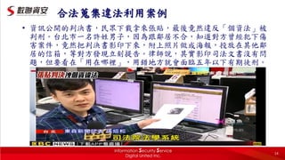 14
合法蒐集違法利用案例
• 資訊公開的判決書，民眾下載拿來張貼，最後竟然違反「個資法」被
判刑。台北市一名許姓男子，因為跟鄰居不合，知道對方曾經犯下傷
害案件，竟然把判決書影印下來，附上照片做成海報，投放在其他鄰
居的信箱，等對方發現立刻提告。律師說，其實影印司法文書沒有問
題，但要看在「用在哪裡」，用錯地方就會面臨五年以下有期徒刑。
 