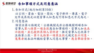 告知事項方式及同意意涵
1.告知方式(施行細則第16條)
以言詞、書面、電話、簡訊、電子郵件、傳真、電子
文件或其他足以使當事人知悉或可得知悉之方式為之。
2.同意意涵
個資法第七條規定：公務機關或非公務機關明確告知
當事人第八條第一項各款應告知事項時，當事人如未表
示拒絕，並已提供其個人資料者，推定當事人已依第十
五條第二款、第十九條第一項第五款之規定表示同意。
蒐集者就本法所稱經當事人同意之事實，應負舉證責任。
16
 