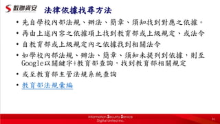 31
法律依據找尋方法
• 先自學校內部法規、辦法、簡章、須知找到對應之依據。
• 再由上述內容之依據項上找到教育部或上級規定、或法令
• 自教育部或上級規定內之依據找到相關法令
• 如學校內部法規、辦法、簡章、須知未提列到依據，則至
Google以關鍵字+教育部查詢，找到教育部相關規定
• 或至教育部主管法規系統查詢
• 教育部法規彙編
 