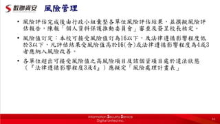 風險管理
• 風險評估完成後由行政小組彙整各單位風險評估結果，並撰擬風險評
估報告，陳報「個人資料保護推動委員會」審查及簽呈校長核定。
• 風險值訂定：本校可接受風險值訂為16以下，及法律遵循影響程度低
於3以下，凡評估結果受風險值高於16(含)或法律遵循影響程度為4或3
者應納入風險改善。
• 各單位超出可接受風險值之高風險項目及該個資項目處於違法狀態
（『法律遵循影響程度3及4』）應擬定「風險處理計畫表」
53
 