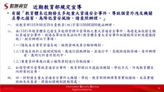 2022/5/20 56
近期教育部規定宣導
• 有關「教育體系近期發生多起重大資通安全事件，導致個資外洩及機關
名譽之損害，為降低資安風險，請查照辦理。」
一. 依教育部110年06月29日臺教資(四)字第1100085899號函辦理。
二. 本(110)年教育體系已發生多起因管理不當導致之重大資通安全事件，為避免本校發生類
似資通安全事件，敬請各單位依來函附件(教育體系重大資安事件相關根因分析及建議措
施)，配合辦理以下事項：
(一)請就各自業管資通系統，檢視密碼及身分驗證機制。
(二)資通系統於上線測試階段，應進行弱點掃描，並進行中、高風險弱點修補。委外辦理
者，應明訂於委外契約中。
(三)重要資料庫應以最小權限原則進行存取授權。
三. 如因管理不當導致資通安全事件，教育部將以不遮蔽該機關、學校方式，作為教育體系
內部案例宣導。
四. 四、針對發生重大資通安全事件之機關、學校，教育部將辦理專案實地稽核，未落實稽
核缺失改善者，將循相關機制提報懲處。
 
