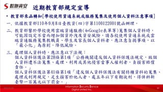 2022/5/20 57
近期教育部規定宣導
• 教育部來函轉知[學校使用資通系統或服務蒐集及使用個人資料注意事項]
一. 依據教育部110年9月8日臺教資(四)字第1100122001號函辦理。
二. 教育部鑒於學校使用雲端資通服務(如Google表單等)蒐集個人資料時，
可能因設定不當而增加個資外洩及資安風險，請各校使用資通系統或雲
端資通服務蒐集教職員、學生及家長個人資料者，應注意旨揭事項，以
「最小化」為原則，降低風險。
三. 處理個人資料時，應注意以下法規：
個人資料保護法第28條第1項「公務機關違反個人資料保護法規定，致個
人資料遭不法蒐集、處理、利用或其他侵害當事人權利者，負損害賠償
責任。」
個人資料保護法第41條第1項「違反個人資料保護法有關特種資料的蒐集、
處理或利用規定，足生損害於他人者，處五年以下有期徒刑，得併科新
臺幣一百萬元以下罰金。」
 