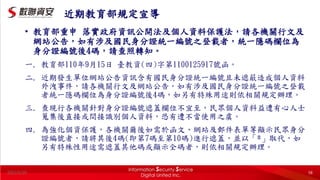 2022/5/20 58
近期教育部規定宣導
• 教育部重申 落實政府資訊公開法及個人資料保護法，請各機關行文及
網站公告，如有涉及國民身分證統一編號之登載者，統一隱碼欄位為
身分證編號後4碼，請查照轉知。
一. 教育部110年9月15日 臺教資(四)字第1100125917號函。
二. 近期發生單位網站公告資訊含有國民身分證統一編號且未遮蔽造成個人資料
外洩事件，請各機關行文及網站公告，如有涉及國民身分證統一編號之登載
者統一隱碼欄位為身分證編號後4碼，如另有特殊用途則依相關規定辦理。
三. 查現行各機關針對身分證編號遮蓋欄位不宜至，民眾個人資料益遭有心人士
蒐集後直接或間接識別個人資料，恐有遭不當使用之虞。
四. 為強化個資保護，各機關爾後如需於函文、網站及郵件表單等顯示民眾身分
證編號者，請將其後4碼(即第7碼至第10碼)進行遮蓋，並以「*」取代，如
另有特殊性用途需遮蓋其他碼或顯示全碼者，則依相關規定辦理。
 