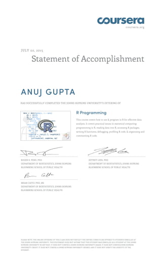 coursera.org
Statement of Accomplishment
JULY 02, 2015
ANUJ GUPTA
HAS SUCCESSFULLY COMPLETED THE JOHNS HOPKINS UNIVERSITY'S OFFERING OF
R Programming
This course covers how to use & program in R for effective data
analysis. It covers practical issues in statistical computing:
programming in R, reading data into R, accessing R packages,
writing R functions, debugging, profiling R code, & organizing and
commenting R code.
ROGER D. PENG, PHD
DEPARTMENT OF BIOSTATISTICS, JOHNS HOPKINS
BLOOMBERG SCHOOL OF PUBLIC HEALTH
JEFFREY LEEK, PHD
DEPARTMENT OF BIOSTATISTICS, JOHNS HOPKINS
BLOOMBERG SCHOOL OF PUBLIC HEALTH
BRIAN CAFFO, PHD, MS
DEPARTMENT OF BIOSTATISTICS, JOHNS HOPKINS
BLOOMBERG SCHOOL OF PUBLIC HEALTH
PLEASE NOTE: THE ONLINE OFFERING OF THIS CLASS DOES NOT REFLECT THE ENTIRE CURRICULUM OFFERED TO STUDENTS ENROLLED AT
THE JOHNS HOPKINS UNIVERSITY. THIS STATEMENT DOES NOT AFFIRM THAT THIS STUDENT WAS ENROLLED AS A STUDENT AT THE JOHNS
HOPKINS UNIVERSITY IN ANY WAY. IT DOES NOT CONFER A JOHNS HOPKINS UNIVERSITY GRADE; IT DOES NOT CONFER JOHNS HOPKINS
UNIVERSITY CREDIT; IT DOES NOT CONFER A JOHNS HOPKINS UNIVERSITY DEGREE; AND IT DOES NOT VERIFY THE IDENTITY OF THE
STUDENT.
 