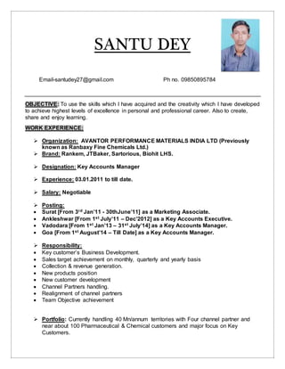 SANTU DEY
Email-santudey27@gmail.com Ph no. 09850895784
OBJECTIVE: To use the skills which I have acquired and the creativity which I have developed
to achieve highest levels of excellence in personal and professional career. Also to create,
share and enjoy learning.
WORK EXPERIENCE:
 Organization: AVANTOR PERFORMANCE MATERIALS INDIA LTD (Previously
known as Ranbaxy Fine Chemicals Ltd.)
 Brand: Rankem, JTBaker, Sartorious, Biohit LHS.
 Designation: Key Accounts Manager
 Experience: 03.01.2011 to till date.
 Salary: Negotiable
 Posting:
 Surat [From 3rd Jan’11 - 30thJune’11] as a Marketing Associate.
 Ankleshwar [From 1st July’11 – Dec’2012] as a Key Accounts Executive.
 Vadodara [From 1st Jan’13 – 31st July’14] as a Key Accounts Manager.
 Goa [From 1st August’14 – Till Date] as a Key Accounts Manager.
 Responsibility:
 Key customer’s Business Development.
 Sales target achievement on monthly, quarterly and yearly basis
 Collection & revenue generation.
 New products position
 New customer development
 Channel Partners handling.
 Realignment of channel partners
 Team Objective achievement
 Portfolio: Currently handling 40 Mn/annum territories with Four channel partner and
near about 100 Pharmaceutical & Chemical customers and major focus on Key
Customers.
 
