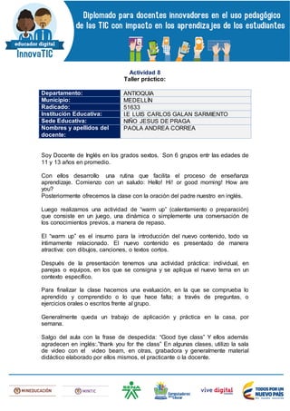 Actividad 8
Taller práctico:
Departamento: ANTIOQUIA
Municipio: MEDELLÍN
Radicado: 51633
Institución Educativa: I.E LUIS CARLOS GALAN SARMIENTO
Sede Educativa: NIÑO JESUS DE PRAGA
Nombres y apellidos del
docente:
PAOLA ANDREA CORREA
Soy Docente de Inglés en los grados sextos. Son 6 grupos entr las edades de
11 y 13 años en promedio.
Con ellos desarrollo una rutina que facilita el proceso de enseñanza
aprendizaje. Comienzo con un saludo: Hello! Hi! or good morning! How are
you?
Posteriormente ofrecemos la clase con la oración del padre nuestro en inglés.
Luego realizamos una actividad de “warm up” (calentamiento o preparación)
que consiste en un juego, una dinámica o simplemente una conversación de
los conocimientos previos, a manera de repaso.
El “warm up” es el insumo para la introducción del nuevo contenido, todo va
íntimamente relacionado. El nuevo contenido es presentado de manera
atractiva: con dibujos, canciones, o textos cortos.
Después de la presentación tenemos una actividad práctica: individual, en
parejas o equipos, en los que se consigna y se apliqua el nuevo tema en un
contexto específico.
Para finalizar la clase hacemos una evaluación, en la que se comprueba lo
aprendido y comprendido o lo que hace falta; a través de preguntas, o
ejercicios orales o escritos frente al grupo.
Generalmente queda un trabajo de aplicación y práctica en la casa, por
semana.
Salgo del aula con la frase de despedida: “Good bye class” Y ellos además
agradecen en inglés:.”thank you for the class” En algunas clases, utilizo la sala
de video con el video beam, en otras, grabadora y generalmente material
didáctico elaborado por ellos mismos, el practicante o la docente.