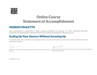 Online Course
Statement of Accomplishment
GIORGIO PAULETTO
HAS SUCCESSFULLY COMPLETED A FREE ONLINE OFFERING OF SCALING UP YOUR VENTURE WITHOUT
SCREWING UP PROVIDED BY STANFORD GRADUATE SCHOOL OF BUSINESS THROUGH NovoEd.
Scaling Up Your Venture Without Screwing Up
In this five-week course, founders and managers learn to uncover and build on pockets of exemplary performance when
scaling their venture.
Huggy Rao, Professor of Organizational Behavior, Stanford Graduate School of
Business
Robert Sutton, Professor of Management Science and Engineering, Stanford
School of Engineering
OCTOBER 31, 2014
 