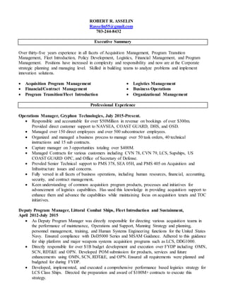 ROBERT R. ASSELIN
Rasselin55@gmail.com
703-244-8432
Executive Summary
Over thirty-five years experience in all facets of Acquisition Management, Program Transition
Management, Fleet Introduction, Policy Development, Logistics, Financial Management, and Program
Management. Positions have increased in complexity and responsibility and now are at the Corporate
strategic planning and managing level. Skilled in building teams to analyze problems and implement
innovation solutions.
 Acquisition Program Management
 Financial/Contract Management
 Program Transition/Fleet Introduction
 Logistics Management
 Business Operations
 Organizational Management
Professional Experience
Operations Manager, Gryphon Technologies, July 2015-Present.
 Responsible and accountable for over $50Million in revenue on bookings of over $300m.
Provided direct customer support to NAVSEA, COAST GUARD, DHS, and OSD.
 Managed over 150 direct employees and over 500 subcontractor employees.
 Organized and managed a business process to manage over 50 task orders, 40 technical
instructions and 15 sub contracts.
 Capture manager on 3 opportunities totaling over $400M.
 Managed Contracts for various customers including CVN 78, CVN 79, LCS, Supships, US
COAST GUARD OPC, and Office of Secretary of Defense.
 Provded Senior Technical support to PMS 378, SEA 05H, and PMS 405 on Acquisition and
Infrastructure issues and concerns.
 Fully versed in all facets of business operations, including human resources, financial, accounting,
security, and contract management.
 Keen understanding of common acquisition program products, processes and initiatives for
advancement of logistics capabilities. Has used this knowledge in providing acquisition support to
enhance them and advance the capabilities while maintaining focus on acquisition tenets and TOC
initiatives.
Deputy Program Manager, Littoral Combat Ships, Fleet Introduction and Sustainment,
April 2012-July 2015
 As Deputy Program Manager was directly responsible for directing various acquisition teams in
the performance of maintenance, Operations and Support, Manning Strategy and planning,
personnel management, training, and Human Systems Engineering functions for the United States
Navy. Ensured compliance with DoD5000 Series and MSAM Guidance. Adhered to this guidance
for ship platform and major weapons systems acquisition programs such as LCS, DDG1000.
 Directly responsible for over $1B budget development and execution over FYDP including OMN,
SCN, RDT&E and OPN. Developed POM submission for products, services and future
enhancements using OMN, SCN, RDT&E, and OPN. Ensured all requirements were planned and
budgeted for during FYDP.
 Developed, implememted, and executed a comprehensive performance based logistics strategy for
LCS Class Ships. Directed the preparation and award of $100M+ contracts to execute this
strategy.
 