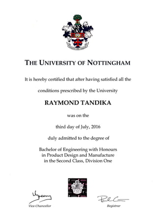 THn UNIvERSITY OF NOTTINGHAM
It is hereby certified that after having satisfied all the
conditions prescribed by the University
RAYMONDTANDIKA
was on the
third duy ofJuly,2016
duly admitted to the degree of
Bachelor of Engineering with Honours
in Product Design and Manufacture
in the Second Class, Division One
Vice-Chancellor
WRegistrar
 