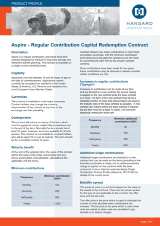 Page 1 of 4
Aspire - Regular Contribution Capital Redemption Contract
PRODUCT PROFILE
Description
Aspire is a regular contribution unit-linked fixed term
contract designed for medium to long term savings and
retirement benefit planning. The contract is available on
a single or joint ownership basis.
Eligibility
Applicants must be between 18 and 65 years of age at
the date of commencement. Applications cannot
currently be accepted from residents of the United
States of America, U.S. Persons and residents from
most European Union Member States.
Currencies
The contract is available in most major currencies.
Contract holders may change the currency
denomination of the contract at any time, at the
exchange rate then prevailing.
Contract term
The contract will mature on expiry of the term, which
must be agreed at outset, unless fully surrendered prior
to the end of the term. Normally the term should be at
least 10 years; however, terms are available for shorter
periods. The contract is not suitable for contract holders
who will be aged 75 or over at maturity. The term should
be for a complete number of years.
Maturity benefit
At the end of the selected term, the value of the contract
will be the value of the initial, accumulator and any
bonus accumulator units allocated, calculated at the
applicable unit bid prices.
Minimum contributions
Contract holders may make contributions in most freely
convertible currencies, with the minimum contribution
level being set at the date the contract is put into force
by converting the GBP limit to the chosen contract
currency.
Once contributions have been made for two years,
future contributions may be reduced or waived provided
certain conditions are met.
Increases to regular contributions
(‘top-ups’)
Increases to contributions can be made at any time
and are directed to a new contract. No service charge
is applied on the new contract while the base contract
is in force. The term of the new contract must be for a
complete number of years and should mature as close to
the maturity date of the base contract as possible. A new
contract can mature before the base contract if required
but the term must be at least 10 years. The minimum
additional contribution levels are:
Additional single contributions
Additional single contributions are directed to a new
contract and can be made on the terms prevailing at the
time the contribution is made, but no additional service
charge is applied on this contract while the base
contract is in force. See the separate Aspire Single
Contribution Product Profile (reference: HO1714O) for
details of the current terms.
Bid/offer spread
The prices of units in a unit fund depend on the value of
the assets in the unit fund. There are two prices quoted
for the type of unit applicable to this contract: the offer
price and the bid price.
The offer price is the price which is used to calculate the
number of units allocated when contributions are
invested. The bid price is the price which is used when
units are valued or when units are cancelled to pay
benefits or to deduct charges.
Frequency
Minimum contribution
(GBP)
Monthly 150
Quarterly 450
Half-yearly 900
Yearly 1,200
Frequency
Minimum additional
contribution (GBP)
Monthly 50
Quarterly 150
Half-yearly 300
Yearly 600
 