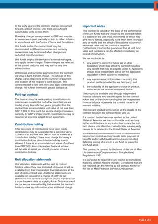 Page 3 of 4
In the early years of the contract, charges are carried
forward, without interest, until there are sufficient
accumulator units to meet them.
Monetary charges are expressed in GBP and may be
increased each year, normally in July, to reflect inflation,
in accordance with the Contract Terms and Conditions.
Unit funds and/or the contract itself may be
denominated in different currencies and currency
conversions may be required when charges are
deducted from the contract.
Unit funds employ the services of external managers,
who apply further charges. These charges are reflected
in the quoted unit price and may vary at any time
without notice.
Withdrawal and surrender payments from the contract
will incur a bank transfer charge. The amount of this
charge varies depending on the currency of payment
and location of the recipient’s bank account. The
contract holder’s own bank may also apply a transaction
charge. For further information please contact us.
Paid-up contract
The contract may be made paid-up (contributions to
date remain invested but no further contributions are
made) at any time after two years, provided that the
contract has an accumulator unit value of not less than
GBP 1,000. In this event the service charge increases,
currently by GBP 2.25 per month. Contributions may be
resumed at any time subject to our agreement.
Contribution holiday
After two years of contributions have been made,
contributions may be suspended for a period of up to
12 months in any five year period. This is known as a
‘contribution holiday’. There is no charge for taking a
contribution holiday. A contribution holiday is only
allowed if there is an accumulator unit value of not less
than GBP 500. Your independent financial advisor
will be able to assist you should you wish to take a
contribution holiday.
Unit allocation statements
Unit allocation statements will be sent to contract
holders unless they have indicated otherwise or will be
available from their independent financial advisor at the
end of each contract year. Additional statements are
available on request for a charge of GBP 32 per
statement. The contract’s progress can be monitored on
a more frequent basis by applying for an OnLine Account
via our secure internet facility that enables the contract
holder to view key information at no additional charge.
Important notes
This contract is valued on the basis of the performance
of the unit funds that are chosen by the contract holder.
It is based on the unit price, movements of which may
give rise to losses, especially in the short term. It should
also be noted that the effect of fluctuations in currency
exchange rates may be positive or negative.
Furthermore, it cannot be guaranteed that all unit fund
sales and purchases can be effected immediately on
receipt of instruction.
We are not liable for:
1. 	 any country’s current or future tax or other
legislation which may affect the contract including
any benefit that may be payable under it. Applicants
should seek independent advice on the applicable
legislation in their country of residence;
2. 	 any supplementary information concerning this
product profile provided by any third party; and
3. 	 the suitability of the applicant’s choice of product,
since we do not provide investment advice.
The product is available only through independent
financial advisors who are the agents for the contract
holder and on the understanding that the independent
financial advisor represents the contract holder in all
relevant matters.
The relevant product terms set out all the details of the
contract between the contract holder and us.
If a contract holder becomes resident in the United
States of America, we may not be able to accept any
further contributions or any instruction to vary the unit
fund choice until after the contract holder subsequently
ceases to be resident in the United States of America.
In exceptional circumstances or due to circumstances
beyond our control we may have to defer payment of
benefits and/or withdrawal/switch requests including
deferring pricing of a unit in a unit fund, or value the
unit fund at nil.
This contract is covered by the terms of the Isle of Man
Life Assurance (Compensation of Policyholders)
Regulations 1991.
It is our policy to respond to and resolve all complaints
made by contract holders promptly. Complaints that are
not resolved can be referred by the contract holder to
the Isle of Man Financial Services Ombudsman.
 