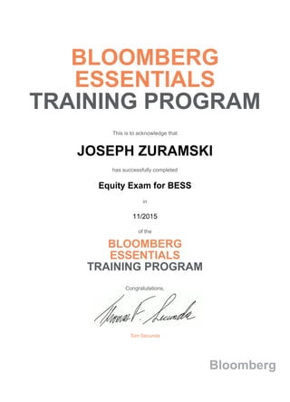 BLOOMBERG
ESSENTIALS
TRAINING PROGRAM
This is to acknowledge that
JOSEPH ZURAMSKI
has successfully completed
Equity Exam for BESS
in
11/2015
of the
BLOOMBERG
ESSENTIALS
TRAINING PROGRAM
Congratulations,
Tom Secunda
Bloomberg
 