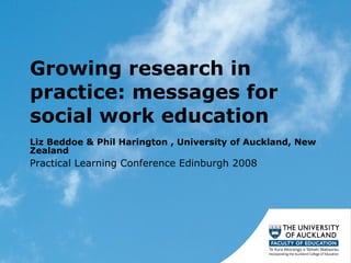 Growing research in practice: messages for social work education  Liz Beddoe & Phil Harington , University of Auckland, New Zealand  Practical Learning Conference Edinburgh 2008 