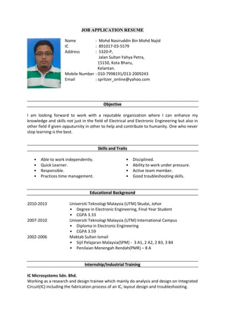 JOB APPLICATION RESUME
Name : Mohd Nasiruddin Bin Mohd Najid
IC : 891017-03-5579
Address : 5320-P,
Jalan Sultan Yahya Petra,
15150, Kota Bharu,
Kelantan.
Mobile Number : 010-7998191/013-2009243
Email : spritzer_online@yahoo.com
Objective
I am looking forward to work with a reputable organization where I can enhance my
knowledge and skills not just in the field of Electrical and Electronic Engineering but also in
other field if given opputurnity in other to help and contribute to humanity. One who never
stop learning is the best.
Skills and Traits
• Able to work independently.
• Quick Learner.
• Responsible.
• Practices time management.
• Disciplined.
• Ability to work under pressure.
• Active team member.
• Good troubleshooting skills.
Educational Background
2010-2013 Universiti Teknologi Malaysia (UTM) Skudai, Johor
• Degree in Electronic Engineering, Final Year Student
• CGPA 3.33
2007-2010 Universiti Teknologi Malaysia (UTM) International Campus
• Diploma in Electronic Engineering
• CGPA 3.59
2002-2006 Maktab Sultan Ismail
• Sijil Pelajaran Malaysia(SPM) - 3 A1, 2 A2, 2 B3, 3 B4
• Penilaian Menengah Rendah(PMR) – 8 A
Internship/Industrial Training
IC Microsystems Sdn. Bhd.
Working as a research and design trainee which mainly do analysis and design on Integrated
Circuit(IC) including the fabrication process of an IC, layout design and troubleshooting.
 