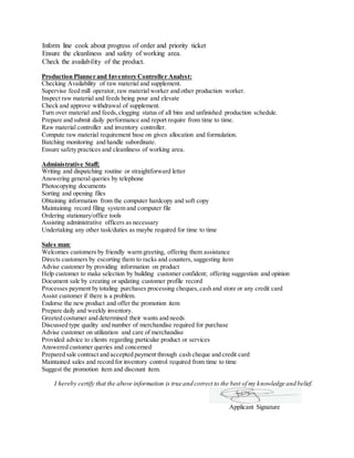Inform line cook about progress of order and priority ticket
Ensure the cleanliness and safety of working area.
Check the availability of the product.
Production Planner and Inventory Controller Analyst:
Checking Availability of raw material and supplement.
Supervise feed mill operator, raw material worker and other production worker.
Inspect raw material and feeds being pour and elevate
Check and approve withdrawal of supplement.
Turn over material and feeds,clogging status of all bins and unfinished production schedule.
Prepare and submit daily performance and report require from time to time.
Raw material controller and inventory controller.
Compute raw material requirement base on given allocation and formulation.
Batching monitoring and handle subordinate.
Ensure safety practices and cleanliness of working area.
Administrative Staff;
Writing and dispatching routine or straightforward letter
Answering general queries by telephone
Photocopying documents
Sorting and opening files
Obtaining information from the computer hardcopy and soft copy
Maintaining record filing system and computer file
Ordering stationary/office tools
Assisting administrative officers as necessary
Undertaking any other task/duties as maybe required for time to time
Sales man:
Welcomes customers by friendly warm greeting, offering them assistance
Directs customers by escorting them to racks and counters, suggesting item
Advise customer by providing information on product
Help customer to make selection by building customer confident; offering suggestion and opinion
Document sale by creating or updating customer profile record
Processes payment by totaling purchases processing cheques,cash and store or any credit card
Assist customer if there is a problem.
Endorse the new product and offer the promotion item
Prepare daily and weekly inventory.
Greeted costumer and determined their wants and needs
Discussed type quality and number of merchandise required for purchase
Advise customer on utilization and care of merchandise
Provided advice to clients regarding particular product or services
Answered customer queries and concerned
Prepared sale contract and accepted payment through cash cheque and credit card
Maintained sales and record for inventory control required from time to time
Suggest the promotion item and discount item.
I hereby certify that the above information is true and correct to the best of my knowledge and belief.
Applicant Signature
 