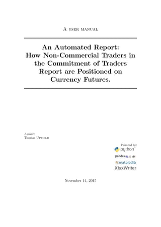 A user manual
An Automated Report:
How Non-Commercial Traders in
the Commitment of Traders
Report are Positioned on
Currency Futures.
Author:
Thomas Upfield
Powered by:
November 14, 2015
 