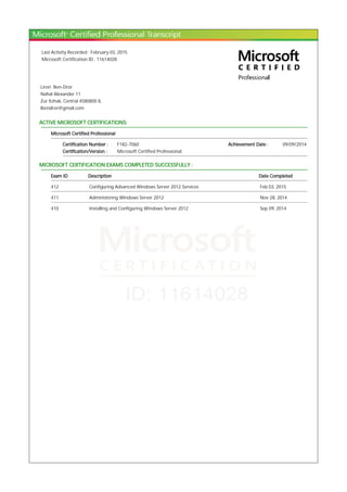 Last Activity Recorded : February 03, 2015
Microsoft Certification ID : 11614028
Liron Ben-Dror
Nahal Alexander 11
Zur Itzhak, Central 4580800 IL
lbendror@gmail.com
ACTIVE MICROSOFT CERTIFICATIONS:
Microsoft Certified Professional
Certification Number : F182-7060 Achievement Date : 09/09/2014
Certification/Version : Microsoft Certified Professional
MICROSOFT CERTIFICATION EXAMS COMPLETED SUCCESSFULLY :
Exam ID Description Date Completed
412 Configuring Advanced Windows Server 2012 Services Feb 03, 2015
411 Administering Windows Server 2012 Nov 28, 2014
410 Installing and Configuring Windows Server 2012 Sep 09, 2014
 